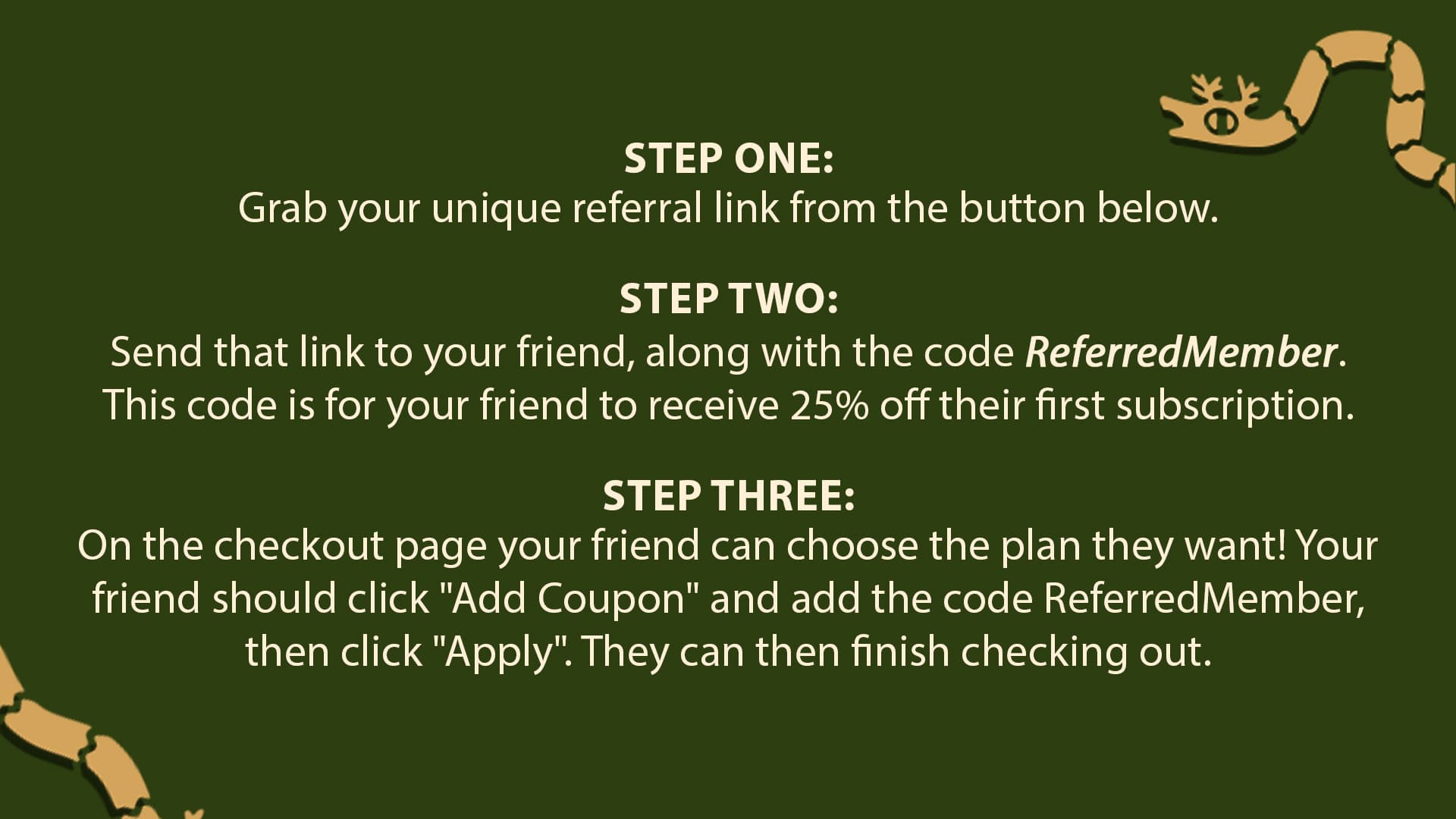 Step One: Grab your unique referral link from the button below. Step Two: Send that link to your friend, along with the code ReferredMember. This code is for your friend to receive 25% off their first subscription. Step Three: On the checkout page your friend can choose the plan they want! Your friend should click "Add Coupon" and add the code ReferredMember, then click "Apply". They can then finish checking out.
